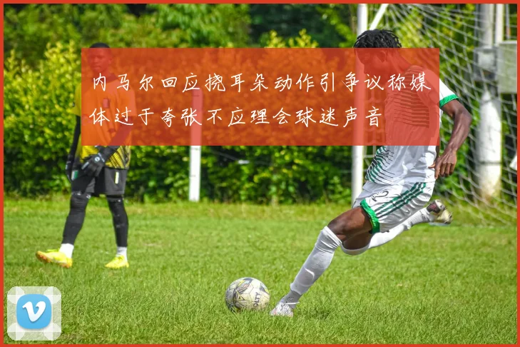 内马尔回应挠耳朵动作引争议称媒体过于夸张不应理会球迷声音