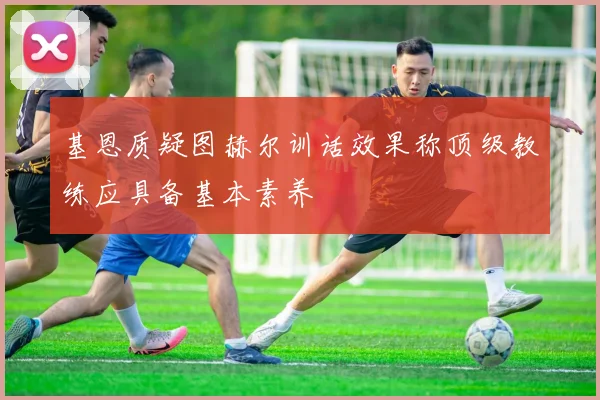基恩质疑图赫尔训话效果称顶级教练应具备基本素养