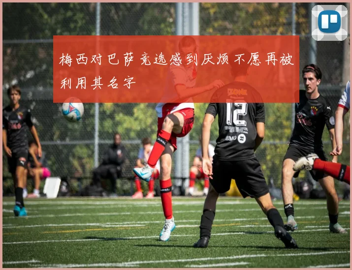 梅西对巴萨竞选感到厌烦不愿再被利用其名字