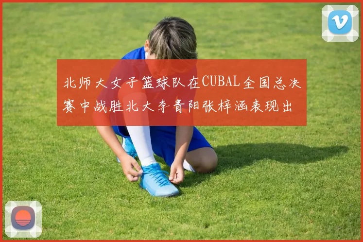 北师大女子篮球队在CUBAL全国总决赛中战胜北大李青阳张梓涵表现出色助力胜利