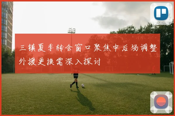 三镇夏季转会窗口聚焦中后场调整外援更换需深入探讨