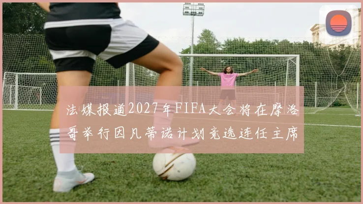法媒报道2027年FIFA大会将在摩洛哥举行因凡蒂诺计划竞选连任主席