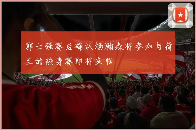 郭士强赛后确认杨瀚森将参加与荷兰的热身赛即将来临