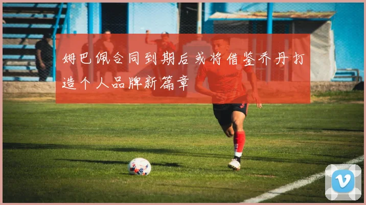 姆巴佩合同到期后或将借鉴乔丹打造个人品牌新篇章