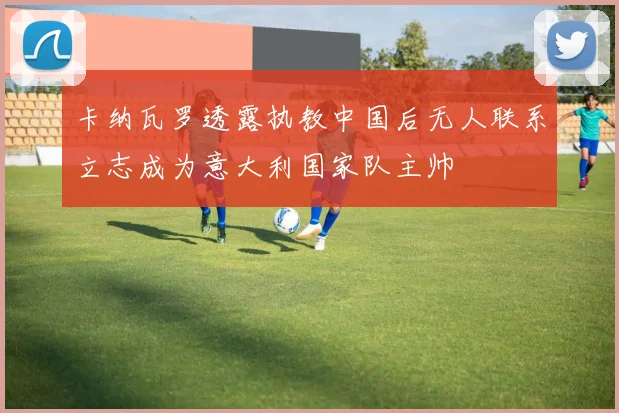 卡纳瓦罗透露执教中国后无人联系立志成为意大利国家队主帅