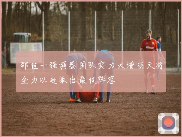邵佳一强调泰国队实力大增明天将全力以赴派出最佳阵容
