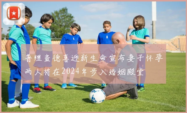 普理查德喜迎新生命宣布妻子怀孕两人将在2024年步入婚姻殿堂