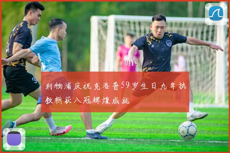 利物浦庆祝克洛普59岁生日九年执教斩获八冠辉煌成就