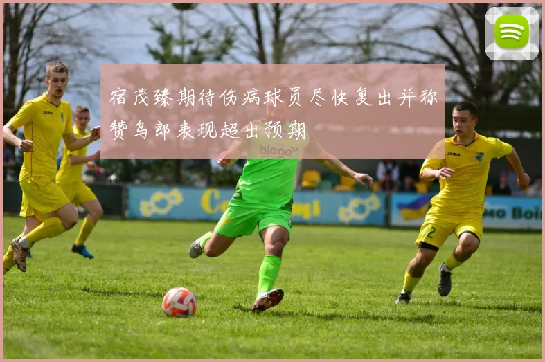 宿茂臻期待伤病球员尽快复出并称赞乌郎表现超出预期