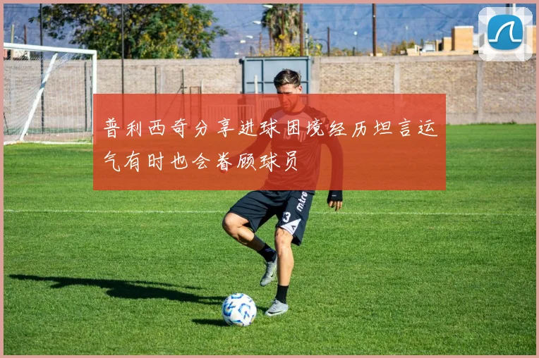 普利西奇分享进球困境经历坦言运气有时也会眷顾球员