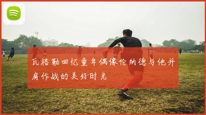 瓦格勒回忆童年偶像伦纳德与他并肩作战的美好时光