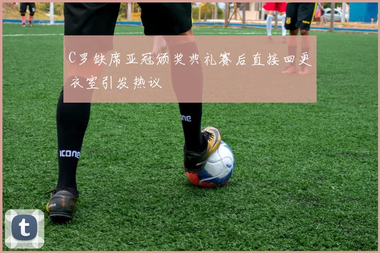 C罗缺席亚冠颁奖典礼赛后直接回更衣室引发热议