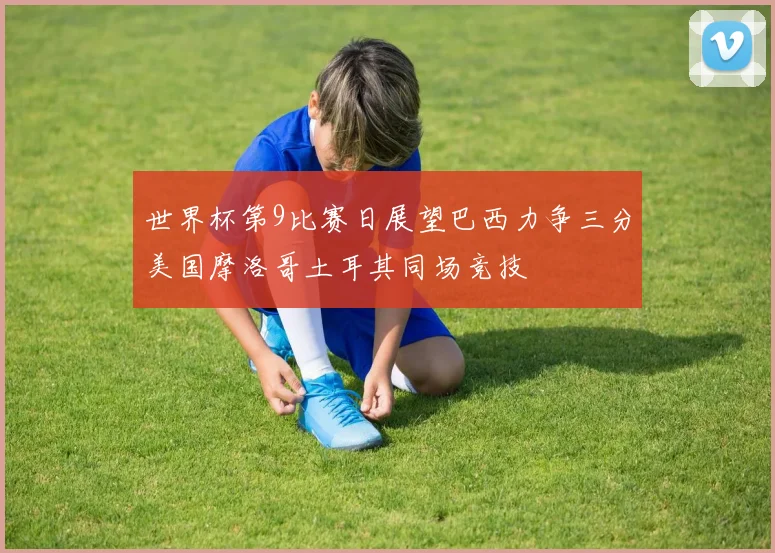 世界杯第9比赛日展望巴西力争三分美国摩洛哥土耳其同场竞技