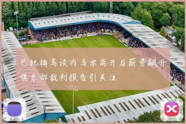巴托梅乌谈内马尔离开后薪资飙升俱乐部裁判报告引关注